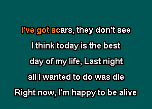 I've got scars, they don't see
I think today is the best
day of my life, Last night

all I wanted to do was die

Right now, I'm happy to be alive I