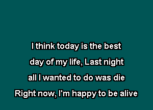 lthink today is the best
day of my life, Last night

all I wanted to do was die

Right now, I'm happy to be alive