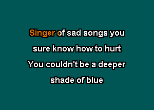 Singer of sad songs you

sure know how to hurt

You couldn't be a deeper

shade of blue