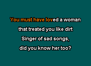 You must have loved a woman

that treated you like dirt

Singer of sad songs,

did you know her too?