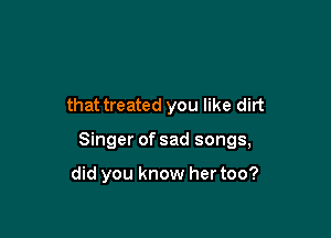 that treated you like dirt

Singer of sad songs,

did you know her too?