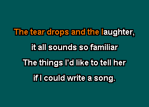 The tear drops and the laughter,
it all sounds so familiar

The things I'd like to tell her

ifl could write a song.