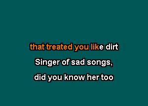 that treated you like dirt

Singer of sad songs,

did you know her too