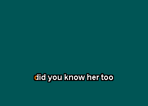 did you know her too