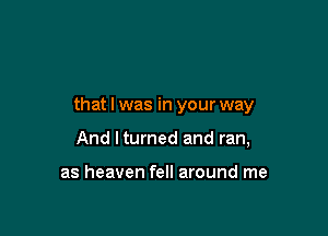 that I was in your way

And ltumed and ran,

as heaven fell around me