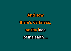 And now

there's darkness,

on the face
of the earth...