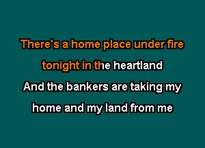 There's a home place under fire
tonight in the heartland
And the bankers are taking my

home and my land from me