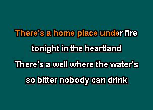 There's a home place under fire
tonight in the heartland
There's a well where the water's

so bitter nobody can drink