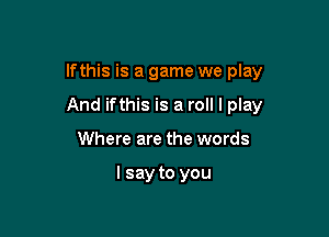 lfthis is a game we play

And ifthis is a roll I play

Where are the words

I say to you