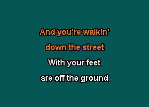 And you're walkin'
down the street

With your feet

are offthe ground
