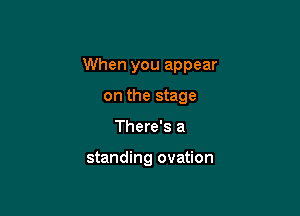 When you appear

on the stage
There's a

standing ovation