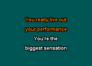 You really live out
your performance

You're the

biggest sensation