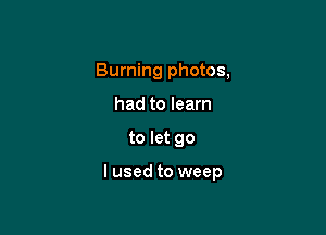 Burning photos,
had to learn

to let go

lused to weep