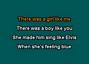 There was a girl like me

There was a boy like you

She made him sing like Elvis

When she's feeling blue