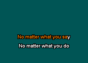 No matter what you say

No matter what you do