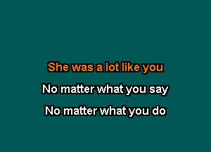 She was a lot like you

No matter what you say

No matter what you do