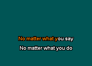 No matter what you say

No matter what you do