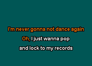 I'm never gonna not dance again

Oh. Ijust wanna pop

and lock to my records