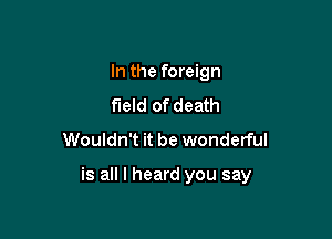 In the foreign
field of death
Wouldn't it be wonderful

is all I heard you say