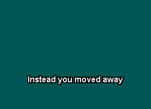 Instead you moved away
