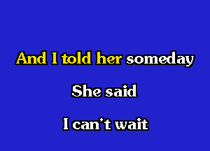 And ltold her someday

She said

I can't wait