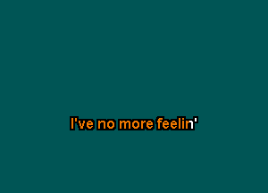 I've no more feelin'