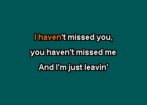 I haven't missed you,

you haven't missed me

And I'm just leavin'