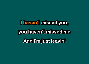 I haven't missed you,

you haven't missed me

And I'm just leavin'