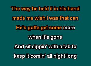 The way he held it in his hand
made me wish I was that can
He's gotta get some more
when it's gone
And sit sippin' with a tab to

keep it comin' all night long