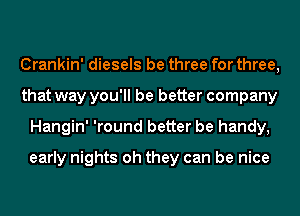 Crankin' diesels be three for three,
that way you'll be better company
Hangin' 'round better be handy,

early nights oh they can be nice