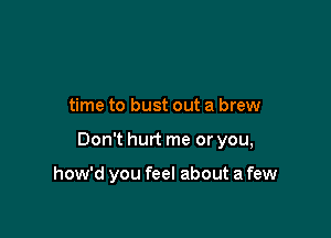 time to bust out a brew

Don't hurt me or you,

how'd you feel about a few
