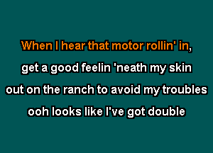 When I hear that motor rollin' in,
get a good feelin 'neath my skin
out on the ranch to avoid my troubles

ooh looks like I've got double