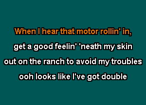 When I hear that motor rollin' in,
get a good feelin' 'neath my skin
out on the ranch to avoid my troubles

ooh looks like I've got double