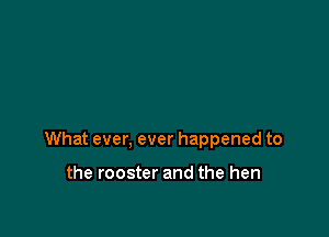 What ever, ever happened to

the rooster and the hen