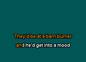 They'd be at a barn burner

and he'd get into a mood