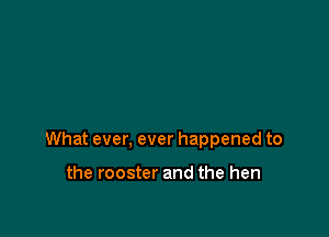 What ever, ever happened to

the rooster and the hen