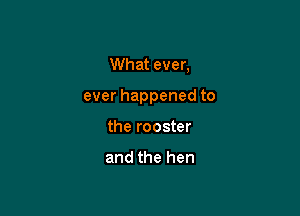 What ever,

ever happened to

the rooster

and the hen