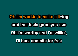 Oh I'm workin to make a living

and that feels good you see
Oh I'm worthy and I'm willin',

I'll bark and bite for free