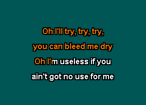 0h I'll try, try, try,
you can bleed me dry

Oh I'm useless ifyou

ain't got no use for me