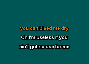 you can bleed me dry

Oh I'm useless ifyou

ain't got no use for me