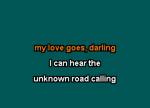 my love goes, darling

I can hear the

unknown road calling