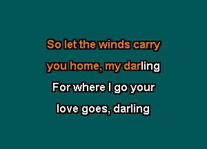 So let the winds carry
you home, my darling

For where I go your

love goes, darling