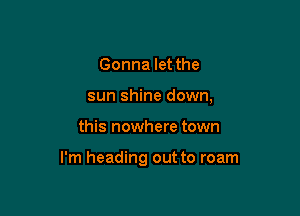 Gonna let the
sun shine down,

this nowhere town

I'm heading out to roam