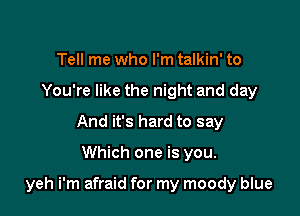 Tell me who I'm talkin' to
You're like the night and day
And it's hard to say

Which one is you.

yeh i'm afraid for my moody blue