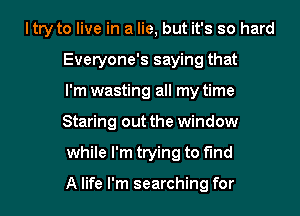 ltry to live in a lie, but it's so hard
Everyone's saying that
I'm wasting all my time
Staring out the window
while I'm trying to find

A life I'm searching for