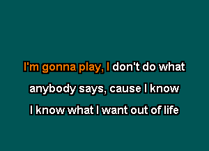 I'm gonna play, I don't do what

anybody says, cause I know

I know what I want out of life