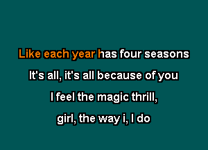 Like each year has four seasons

It's all, it's all because ofyou

lfeel the magic thrill,
girl, the way i, I do