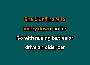 She didn't have to

marry down, so far

Go with raising babies or

drive an older car