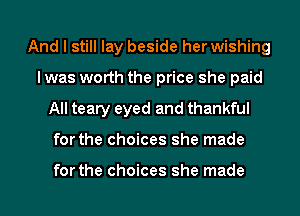 And I still lay beside her wishing
lwas worth the price she paid
All teary eyed and thankful
for the choices she made

for the choices she made