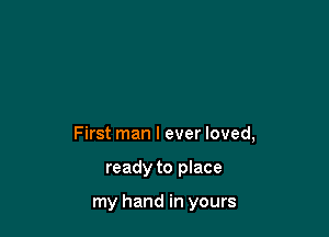 First man I ever loved,

ready to place

my hand in yours
